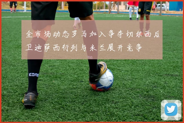 全市场动态罗马加入争夺切尔西后卫迪萨西行列与米兰展开竞争
