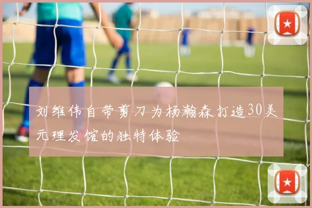 刘维伟自带剪刀为杨瀚森打造30美元理发馆的独特体验