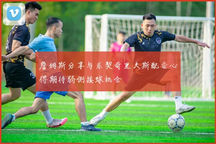 詹姆斯分享与东契奇里夫斯配合心得期待弱侧接球机会