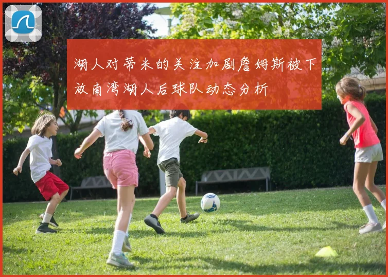 湖人对蒂米的关注加剧詹姆斯被下放南湾湖人后球队动态分析
