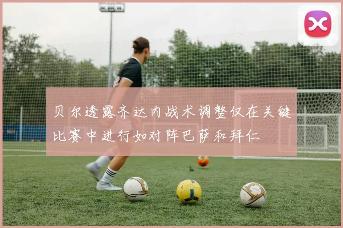 贝尔透露齐达内战术调整仅在关键比赛中进行如对阵巴萨和拜仁