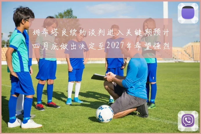 姆希塔良续约谈判进入关键期预计四月底做出决定至2027年希望强烈