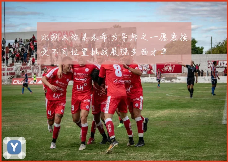 比朔夫称基米希为导师之一愿意接受不同位置挑战展现多面才华