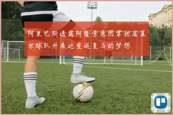 阿里巴斯透露阿隆索意图掌控居莱尔球队并表达重返皇马的梦想