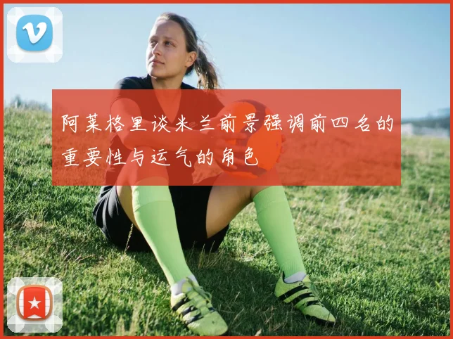 阿莱格里谈米兰前景强调前四名的重要性与运气的角色