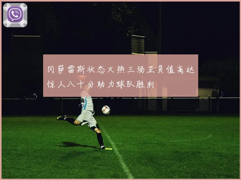 冈萨雷斯状态火热三场正负值高达惊人八十分助力球队胜利