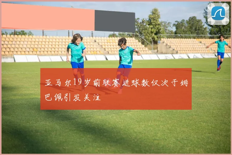 亚马尔19岁前联赛进球数仅次于姆巴佩引发关注