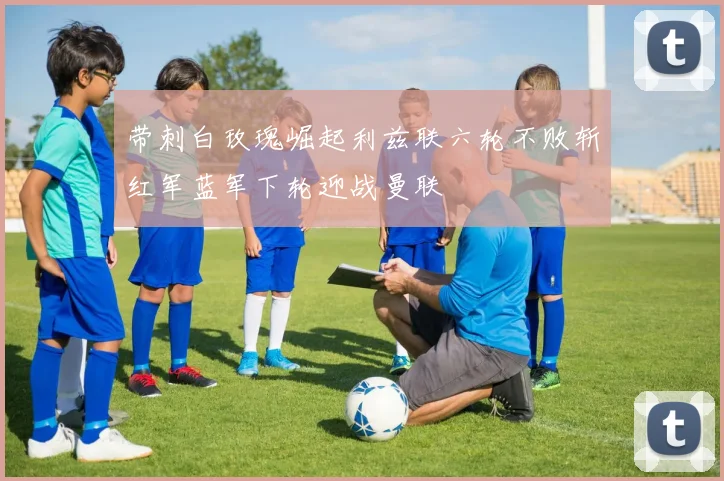 带刺白玫瑰崛起利兹联六轮不败斩红军蓝军下轮迎战曼联